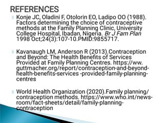 Konje JC, Oladini F, Otolorin EO, Ladipo OO (1988).
Factors determining the choice of contraceptive
methods at the Family Planning Clinic, University
College Hospital, Ibadan, Nigeria. Br J Fam Plan
1998 Oct;24(3):107-10.PMID:9855717.
Kavanaugh LM, Anderson R (2013).Contraception
and Beyond: The Health Beneﬁts of Services
Provided at Family Planning Centres. https://ww.
guttmacher.org/report/contraception-and-beyond-
health-beneﬁts-services -provided-family-planning-
centres
World Health Organization (2020).Family planning/
contraception methods. https://www.who.int/news-
room/fact-sheets/detail/family-planning-
contraception
REFERENCES
REFERENCES
 