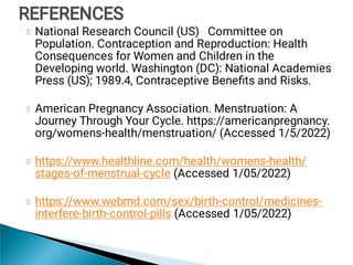 National Research Council (US) Committee on
Population. Contraception and Reproduction: Health
Consequences for Women and Children in the
Developing world. Washington (DC): National Academies
Press (US); 1989.4, Contraceptive Beneﬁts and Risks.
American Pregnancy Association. Menstruation: A
Journey Through Your Cycle. https://americanpregnancy.
org/womens-health/menstruation/ (Accessed 1/5/2022)
https://www.healthline.com/health/womens-health/
stages-of-menstrual-cycle (Accessed 1/05/2022)
https://www.webmd.com/sex/birth-control/medicines-
interfere-birth-control-pills (Accessed 1/05/2022)
REFERENCES
REFERENCES
 