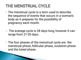 
The menstrual cycle is a term used to describe
the sequence of events that occurs in a woman’s
body as it prepares for the possibility of
pregnancy each month.
The average cycle is 28 days long, however it can
range from 21-35 days.
The four phases of the menstrual cycle are the
menstrual phase, follicular phase, ovulation phase
and the luteal phase.
THE MENSTRUAL CYCLE
THE MENSTRUAL CYCLE
 