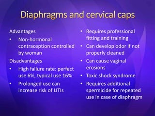 Advantages
• Non-hormonal
contraception controlled
by woman
Disadvantages
• High failure rate: perfect
use 6%, typical use 16%
• Prolonged use can
increase risk of UTIs
• Requires professional
fitting and training
• Can develop odor if not
properly cleaned
• Can cause vaginal
erosions
• Toxic shock syndrome
• Requires additional
spermicide for repeated
use in case of diaphragm
 