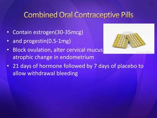 • Contain estrogen(30-35mcg)
• and progestin(0.5-1mg)
• Block ovulation, alter cervical mucus, stimulate
atrophic change in endometrium
• 21 days of hormone followed by 7 days of placebo to
allow withdrawal bleeding
 