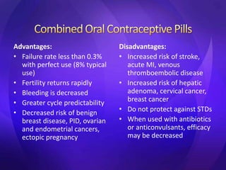 Advantages:
• Failure rate less than 0.3%
with perfect use (8% typical
use)
• Fertility returns rapidly
• Bleeding is decreased
• Greater cycle predictability
• Decreased risk of benign
breast disease, PID, ovarian
and endometrial cancers,
ectopic pregnancy
Disadvantages:
• Increased risk of stroke,
acute MI, venous
thromboembolic disease
• Increased risk of hepatic
adenoma, cervical cancer,
breast cancer
• Do not protect against STDs
• When used with antibiotics
or anticonvulsants, efficacy
may be decreased
 