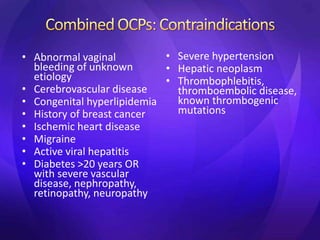 • Abnormal vaginal
bleeding of unknown
etiology
• Cerebrovascular disease
• Congenital hyperlipidemia
• History of breast cancer
• Ischemic heart disease
• Migraine
• Active viral hepatitis
• Diabetes >20 years OR
with severe vascular
disease, nephropathy,
retinopathy, neuropathy
• Severe hypertension
• Hepatic neoplasm
• Thrombophlebitis,
thromboembolic disease,
known thrombogenic
mutations
 