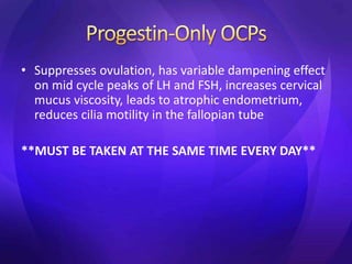 • Suppresses ovulation, has variable dampening effect
on mid cycle peaks of LH and FSH, increases cervical
mucus viscosity, leads to atrophic endometrium,
reduces cilia motility in the fallopian tube
**MUST BE TAKEN AT THE SAME TIME EVERY DAY**
 
