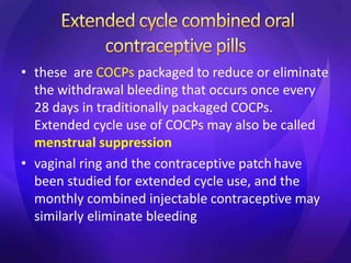 • these are COCPs packaged to reduce or eliminate
the withdrawal bleeding that occurs once every
28 days in traditionally packaged COCPs.
Extended cycle use of COCPs may also be called
menstrual suppression
• vaginal ring and the contraceptive patchhave
been studied for extended cycle use, and the
monthly combined injectable contraceptive may
similarly eliminate bleeding
 