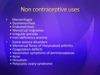 • Menorrhagia
• Dysmenorrhea
• Endometriosis
• Menstrual migraines
• Irregular periods
• Iron-deficiency anemia
• Some seizure disorders
• Menstrual flares of rheumatoid arthritis
• Coagulation defects
• Vasomotor symptoms of perimenopause
• Acne
• Hirsutism
• Polycystic ovary syndrome
 