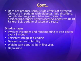 • Does not produce serious side effects of estrogen:
OK to use in patients with diabetes, lipid disorders,
complicated migraines, h/o cerebrovascular
accidents/Coronary Artery Disease/Congestive Heart
Failure, SLE, peripheral vascular disease
Disadvantages
• Involves injections and remembering to visit doctor
every 3 months
• Persistent irregular bleeding
• Delayed return to fertility
• Weight gain-about 5 lbs in first year.
• Depression
 