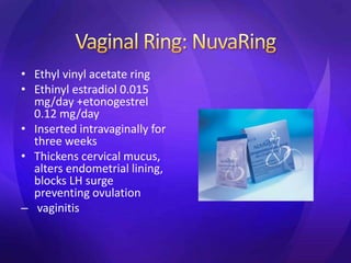 • Ethyl vinyl acetate ring
• Ethinyl estradiol 0.015
mg/day +etonogestrel
0.12 mg/day
• Inserted intravaginally for
three weeks
• Thickens cervical mucus,
alters endometrial lining,
blocks LH surge
preventing ovulation
– vaginitis
 