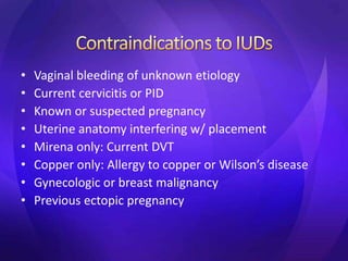 • Vaginal bleeding of unknown etiology
• Current cervicitis or PID
• Known or suspected pregnancy
• Uterine anatomy interfering w/ placement
• Mirena only: Current DVT
• Copper only: Allergy to copper or Wilson’s disease
• Gynecologic or breast malignancy
• Previous ectopic pregnancy
 