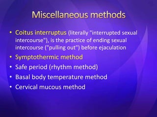 • Coitus interruptus (literally "interrupted sexual
intercourse"), is the practice of ending sexual
intercourse ("pulling out") before ejaculation
• Symptothermic method
• Safe period (rhythm method)
• Basal body temperature method
• Cervical mucous method
 
