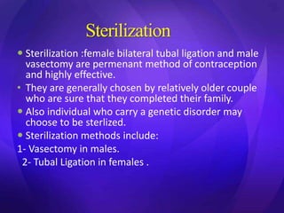 Sterilization
 Sterilization :female bilateral tubal ligation and male
vasectomy are permenant method of contraception
and highly effective.
• They are generally chosen by relatively older couple
who are sure that they completed their family.
 Also individual who carry a genetic disorder may
choose to be sterlized.
 Sterilization methods include:
1- Vasectomy in males.
2- Tubal Ligation in females .
 