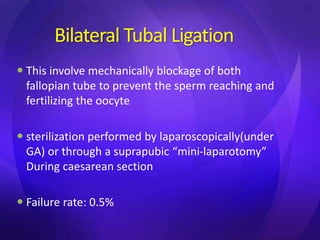Bilateral Tubal Ligation
 This involve mechanically blockage of both
fallopian tube to prevent the sperm reaching and
fertilizing the oocyte
 sterilization performed by laparoscopically(under
GA) or through a suprapubic “mini-laparotomy”
During caesarean section
 Failure rate: 0.5%
 