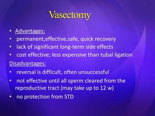 Vasectomy
• Advantages:
• permanent,effective,safe, quick recovery
• lack of significant long-term side effects
• cost effective; less expensive than tubal ligation
Disadvantages:
• reversal is difficult, often unsuccessful
• not effective until all sperm cleared from the
reproductive tract (may take up to 12 w)
• no protection from STD
 