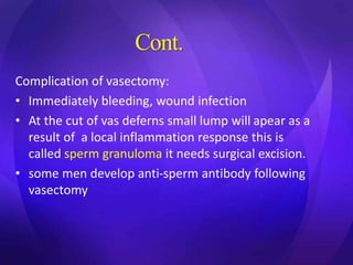Cont.
Complication of vasectomy:
• Immediately bleeding, wound infection
• At the cut of vas deferns small lump will apear as a
result of a local inflammation response this is
called sperm granuloma it needs surgical excision.
• some men develop anti-sperm antibody following
vasectomy
 