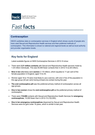 Key facts for England
Latest available figures on NHS Contraceptive Services in 2013-14 show:
 There were 2.21 million contacts with Sexual and Reproductive Health services made by
1.34 million individuals. This was 50,000 fewer contacts than in 2012-13 (2.26 million).
 Nine in ten attendees were women (1.19 million), which equates to 11 per cent of the
female population in England, aged 13 to 44.
 Women aged 18 to 19 were most likely to use a service, with one in five of the population in
this age group (22 per cent) having at least one contact during the year.
 The oral contraceptive pill was the preferred primary method of contraception across all
age groups.
 One in two women chose the oral contraceptive pill as the preferred primary method of
contraception.
 There were 118,000 contacts with Sexual and Reproductive Health Services for emergency
contraceptives, 14,000 fewer than in 2012-13 (132,000).
 One in ten emergency contraceptives dispensed by Sexual and Reproductive Health
Services were for girls under 16 years, which is similar to last year.
Contraception
HSCIC publishes data on contraception services in England which shows counts of people who
have used Sexual and Reproductive Health services and their preferred methods of
contraception. This information is shown to national and regional levels as well as local authority
and provider organisation levels.
 