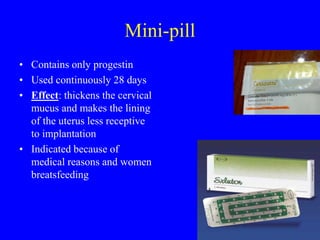 Mini-pill 
• Contains only progestin 
• Used continuously 28 days 
• Effect: thickens the cervical 
mucus and makes the lining 
of the uterus less receptive 
to implantation 
• Indicated because of 
medical reasons and women 
breatsfeeding 
 