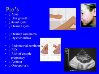 Pro’s 
• ↓ Acne 
• ↓ Hair growth 
• ↓Breast cysts 
• ↓ Ovarian cysts 
• ↓ Ovarian carcinoma 
• ↓ Dysmenorrhea 
• ↓ Endometrial carcinoma 
• ↓ PID 
• ↓ Risk of ectopic 
pregnancy 
• ↓ Anemia 
• ↓ Osteoporosis 
 