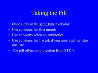Taking the Pill 
• Once a day at the same time everyday 
• Use condoms for first month 
• Use condoms when on antibiotics 
• Use condoms for 1 week if you miss a pill or take 
one late 
• The pill offers no protection from STD’s 
 