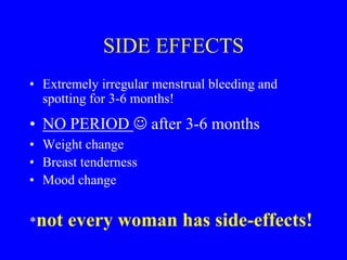 SIDE EFFECTS 
• Extremely irregular menstrual bleeding and 
spotting for 3-6 months! 
• NO PERIOD  after 3-6 months 
• Weight change 
• Breast tenderness 
• Mood change 
*not every woman has side-effects! 
 