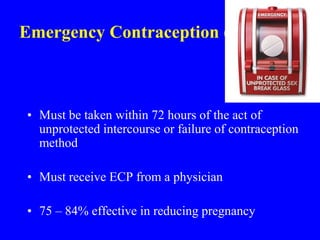 Emergency Contraception (ECP) 
• Must be taken within 72 hours of the act of 
unprotected intercourse or failure of contraception 
method 
• Must receive ECP from a physician 
• 75 – 84% effective in reducing pregnancy 
 