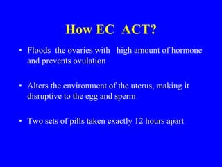 How EC ACT? 
• Floods the ovaries with high amount of hormone 
and prevents ovulation 
• Alters the environment of the uterus, making it 
disruptive to the egg and sperm 
• Two sets of pills taken exactly 12 hours apart 
 