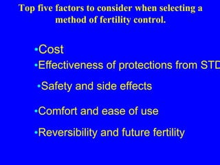 Top five factors to consider when selecting a 
method of fertility control. 
•Cost 
•Effectiveness of protections from STDs 
•Safety and side effects 
•Comfort and ease of use 
•Reversibility and future fertility 
 