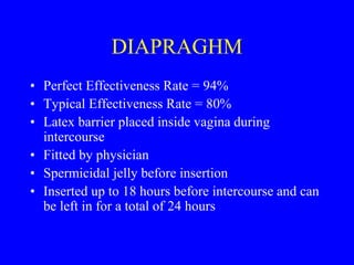DIAPRAGHM 
• Perfect Effectiveness Rate = 94% 
• Typical Effectiveness Rate = 80% 
• Latex barrier placed inside vagina during 
intercourse 
• Fitted by physician 
• Spermicidal jelly before insertion 
• Inserted up to 18 hours before intercourse and can 
be left in for a total of 24 hours 
 