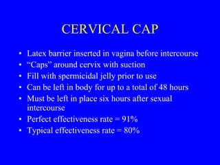 CERVICAL CAP 
• Latex barrier inserted in vagina before intercourse 
• “Caps” around cervix with suction 
• Fill with spermicidal jelly prior to use 
• Can be left in body for up to a total of 48 hours 
• Must be left in place six hours after sexual 
intercourse 
• Perfect effectiveness rate = 91% 
• Typical effectiveness rate = 80% 
 