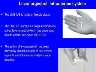 Levonorgestrel Intrauterine system 
• The LNG IUS is made of flexible plastic 
• The LNG IUS contains a progestin hormone 
called levonorgestrel which has been used 
in birth control pills since the 1970s 
• The safety of levonorgestrel has been 
proven by clinical use also in sub-dermal 
implants and intrauterine systems since 
decades 
 