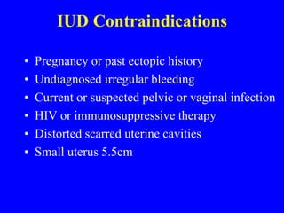 IUD Contraindications 
• Pregnancy or past ectopic history 
• Undiagnosed irregular bleeding 
• Current or suspected pelvic or vaginal infection 
• HIV or immunosuppressive therapy 
• Distorted scarred uterine cavities 
• Small uterus 5.5cm 
 