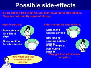 Possible side-effects 
If you choose this method, you may have some side-effects. 
They are not usually signs of illness. 
After insertion: 
• Some cramps 
for several 
days 
• Some spotting 
for a few weeks 
Other common side-effects: 
• Longer and 
heavier periods 
• Bleeding or 
spotting between 
periods 
• More cramps or 
pain during 
periods 
May get less after a few 
How would you feel months 
about these side-effects? 
 