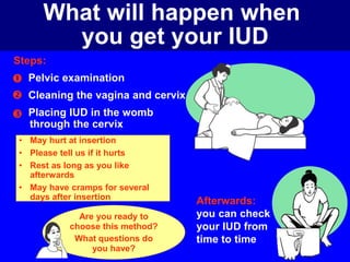What will happen when 
Steps: 
you get your IUD 
Pelvic examination 
Cleaning the vagina and cervix 
Placing IUD in the womb 
through the cervix 
• May hurt at insertion 
• Please tell us if it hurts 
• Rest as long as you like 
afterwards 
• May have cramps for several 
days after insertion 
 
 
 
Afterwards: 
you can check 
your IUD from 
time to time 
Are you ready to 
choose this method? 
What questions do 
you have? 
 