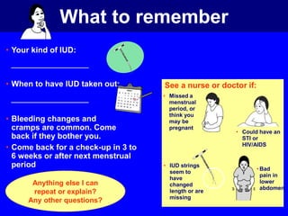 What to remember 
• Your kind of IUD: 
• When to have IUD taken out: 
• Bleeding changes and 
cramps are common. Come 
back if they bother you. 
• Come back for a check-up in 3 to 
6 weeks or after next menstrual 
period 
See a nurse or doctor if: 
• Missed a 
menstrual 
period, or 
think you 
may be 
pregnant 
• Could have an 
STI or 
HIV/AIDS 
• IUD strings 
seem to 
have 
changed 
length or are 
missing 
•Bad 
pain in 
lower 
abdomen 
Anything else I can 
repeat or explain? 
Any other questions? 
 