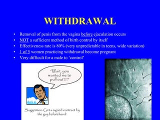 WITHDRAWAL 
• Removal of penis from the vagina before ejaculation occurs 
• NOT a sufficient method of birth control by itself 
• Effectiveness rate is 80% (very unpredictable in teens, wide variation) 
• 1 of 5 women practicing withdrawal become pregnant 
• Very difficult for a male to ‘control’ 
 