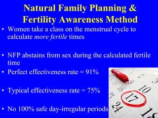 Natural Family Planning & 
Fertility Awareness Method 
• Women take a class on the menstrual cycle to 
calculate more fertile times 
• NFP abstains from sex during the calculated fertile 
time 
• Perfect effectiveness rate = 91% 
• Typical effectiveness rate = 75% 
• No 100% safe day-irregular periods 
 