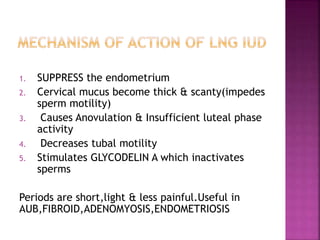 1. SUPPRESS the endometrium
2. Cervical mucus become thick & scanty(impedes
sperm motility)
3. Causes Anovulation & Insufficient luteal phase
activity
4. Decreases tubal motility
5. Stimulates GLYCODELIN A which inactivates
sperms
Periods are short,light & less painful.Useful in
AUB,FIBROID,ADENOMYOSIS,ENDOMETRIOSIS
 