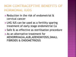  Reduction in the risk of endometrial &
cervical cancer
 LNG IUS can be used as a fertility sparing
treatment of early stage endometrial Ca
 Safe & as effective as sterilisation procedure
 As an alternative treatment for
MENORRHAGIA,AUB,ADENOMYOSIS,SMALL
FIBROIDS & ENDOMETRIOSIS
 