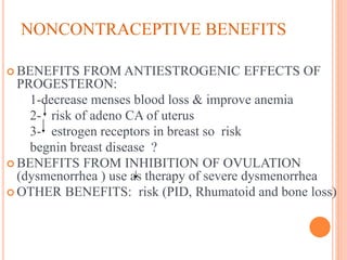 NONCONTRACEPTIVE BENEFITS
 BENEFITS FROM ANTIESTROGENIC EFFECTS OF
PROGESTERON:
1-decrease menses blood loss & improve anemia
2- risk of adeno CA of uterus
3- estrogen receptors in breast so risk
begnin breast disease ?
 BENEFITS FROM INHIBITION OF OVULATION
(dysmenorrhea ) use as therapy of severe dysmenorrhea
 OTHER BENEFITS: risk (PID, Rhumatoid and bone loss)
 