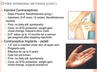 OTHER HORMONAL METHODS (CONT.)
 Injected Contraceptives
 Depo-Provera, Norethisterone (prog.)
 Injections: D-P every 12 weeks; Norethisterone
monthly
 Pros: no daily pill; spontaneity
 Cons: no STD protection, weight gain, bleeding,
mood change, frequent clinic visits
 D-P: takes up to 10 months for a woman to
get pregnant after stopping injections
 Contraceptive Implants - Jadell
 1.5” rod is inserted under skin of upper arm
 Progestin-only
 Effective for up to 5 years
 Cost not yet known
 Pros: no daily pill; spontaneity
 Cons: no STD protection, weight gain, bleeding,
mood change, surgical procedure
 