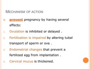 MECHANISM OF ACTION
 prevent pregnancy by having several
effects:
1. Ovulation is inhibited or delayed .
2. Fertilization is impaired by altering tubal
transport of sperm or ova .
3. Endometrial changes that prevent a
fertilized egg from implantation .
4. Cervical mucus is thickened.
 