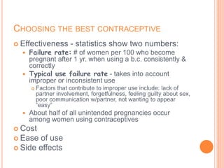 CHOOSING THE BEST CONTRACEPTIVE
 Effectiveness - statistics show two numbers:
 Failure rate: # of women per 100 who become
pregnant after 1 yr. when using a b.c. consistently &
correctly
 Typical use failure rate - takes into account
improper or inconsistent use
 Factors that contribute to improper use include: lack of
partner involvement, forgetfulness, feeling guilty about sex,
poor communication w/partner, not wanting to appear
“easy”
 About half of all unintended pregnancies occur
among women using contraceptives
 Cost
 Ease of use
 Side effects
 