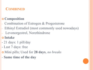 COMBINED
 Composition
- Combination of Estrogen & Progesterone
- Ethinyl Estradiol (most commonly used nowadays)
- Levonorgestrel, Norethindrone
 Intake
- 21 days: 1 pill/day
- Last 7 days: free
 Mini pills; Used for 28 days, no breaks
- Same time of the day
 