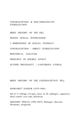 CONTRACEPTION & NON-THERAPEUTIC
STERILIZATION
BRIEF HISTORY OF THE PILL
HUMAN SEXUAL INTERCOURSE
2 DIMENSIONS OF SEXUAL INTIMACY
CONTRACEPTION / DIRECT STERILIZATION
BIOETHICAL ANALYSIS
PRINCIPLE OF DOUBLE EFFECT
ECTOPIC PREGNANCY / CANCEROUS UTERUS
BRIEF HISTORY OF THE CONTRACEPTIVE PILL:
MARGARET SANGER (1879-1966):
6th of 11 siblings (18 pgs), nurse @ 20, suffragist, eugenicist,
absol control over repr, utilitarian
GREGORY PINCUS (1903-1967): Biologist, Harvard,
Hormones; progestins
 