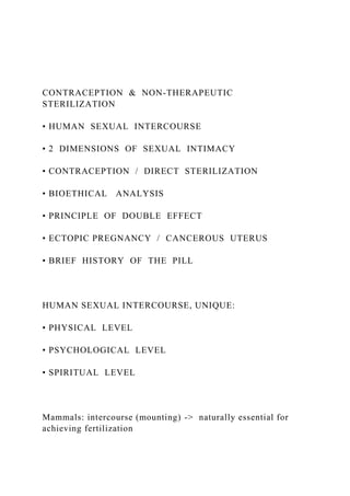 CONTRACEPTION & NON-THERAPEUTIC
STERILIZATION
• HUMAN SEXUAL INTERCOURSE
• 2 DIMENSIONS OF SEXUAL INTIMACY
• CONTRACEPTION / DIRECT STERILIZATION
• BIOETHICAL ANALYSIS
• PRINCIPLE OF DOUBLE EFFECT
• ECTOPIC PREGNANCY / CANCEROUS UTERUS
• BRIEF HISTORY OF THE PILL
HUMAN SEXUAL INTERCOURSE, UNIQUE:
• PHYSICAL LEVEL
• PSYCHOLOGICAL LEVEL
• SPIRITUAL LEVEL
Mammals: intercourse (mounting) -> naturally essential for
achieving fertilization
 