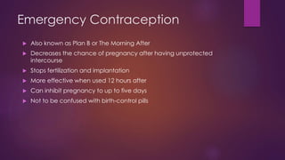 Emergency Contraception
 Also known as Plan B or The Morning After
 Decreases the chance of pregnancy after having unprotected
intercourse
 Stops fertilization and implantation
 More effective when used 12 hours after
 Can inhibit pregnancy to up to five days
 Not to be confused with birth-control pills
 