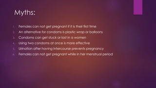 Myths:
1. Females can not get pregnant if it is their first time
2. An alternative for condoms is plastic wrap or balloons
3. Condoms can get stuck or lost in a women
4. Using two condoms at once is more effective
5. Urination after having intercourse prevents pregnancy
6. Females can not get pregnant while in her menstrual period
 