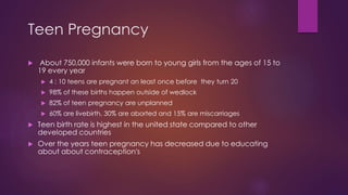 Teen Pregnancy
 About 750,000 infants were born to young girls from the ages of 15 to
19 every year
 4 : 10 teens are pregnant an least once before they turn 20
 98% of these births happen outside of wedlock
 82% of teen pregnancy are unplanned
 60% are livebirth, 30% are aborted and 15% are miscarriages
 Teen birth rate is highest in the united state compared to other
developed countries
 Over the years teen pregnancy has decreased due to educating
about about contraception's
 