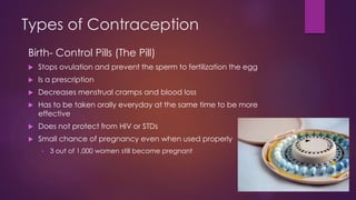 Types of Contraception
Birth- Control Pills (The Pill)
 Stops ovulation and prevent the sperm to fertilization the egg
 Is a prescription
 Decreases menstrual cramps and blood loss
 Has to be taken orally everyday at the same time to be more
effective
 Does not protect from HIV or STDs
 Small chance of pregnancy even when used properly
• 3 out of 1,000 women still become pregnant
 