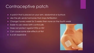Contraceptive patch
 A patch that is placed on your arm, abdominal or buttock
 Like the pill, sends hormones that stops fertilization
 Change it every week for 3 weeks then none on the fourth week
 Easier to use verses birth control pills
 Does not protect against STDs or HIV
 Can cause some side effects at first
 Is a bit expensive
 