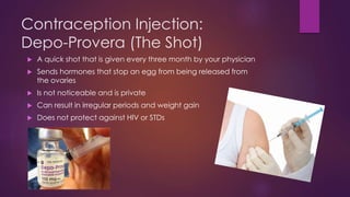 Contraception Injection:
Depo-Provera (The Shot)
 A quick shot that is given every three month by your physician
 Sends hormones that stop an egg from being released from
the ovaries
 Is not noticeable and is private
 Can result in irregular periods and weight gain
 Does not protect against HIV or STDs
 